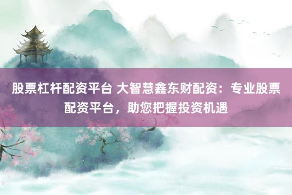 股票杠杆配资平台 大智慧鑫东财配资：专业股票配资平台，助您把握投资机遇