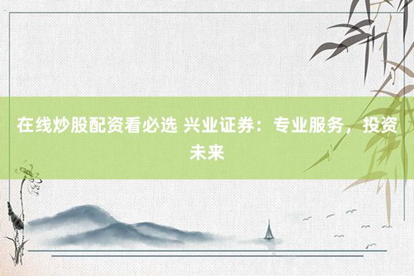 在线炒股配资看必选 兴业证券：专业服务，投资未来