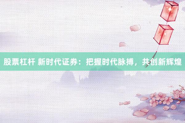 股票杠杆 新时代证券：把握时代脉搏，共创新辉煌