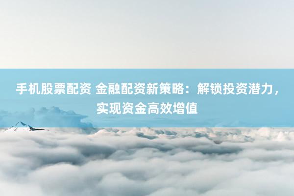 手机股票配资 金融配资新策略：解锁投资潜力，实现资金高效增值