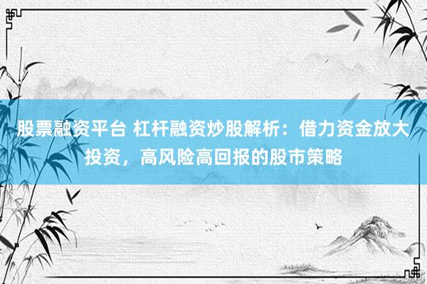 股票融资平台 杠杆融资炒股解析：借力资金放大投资，高风险高回报的股市策略
