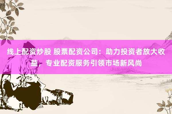 线上配资炒股 股票配资公司：助力投资者放大收益，专业配资服务引领市场新风尚