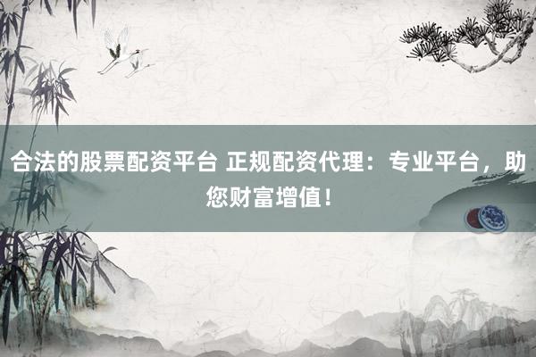 合法的股票配资平台 正规配资代理：专业平台，助您财富增值！