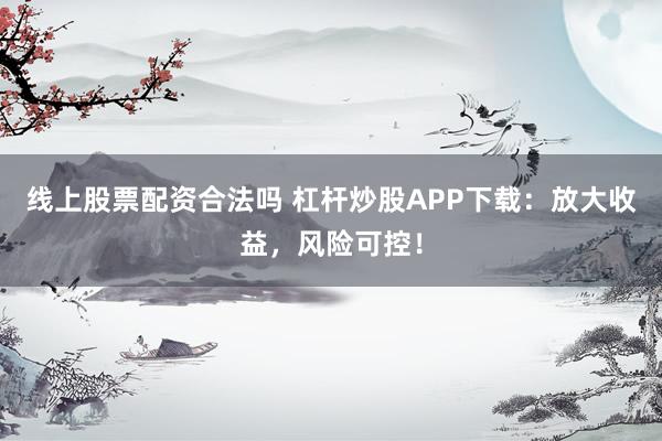 线上股票配资合法吗 杠杆炒股APP下载：放大收益，风险可控！