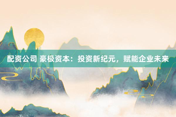 配资公司 豪极资本：投资新纪元，赋能企业未来