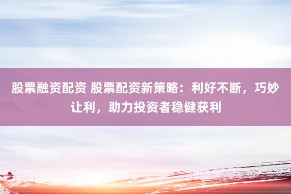 股票融资配资 股票配资新策略：利好不断，巧妙让利，助力投资者稳健获利