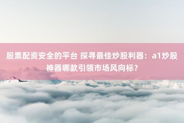 股票配资安全的平台 探寻最佳炒股利器：a1炒股神器哪款引领市场风向标？