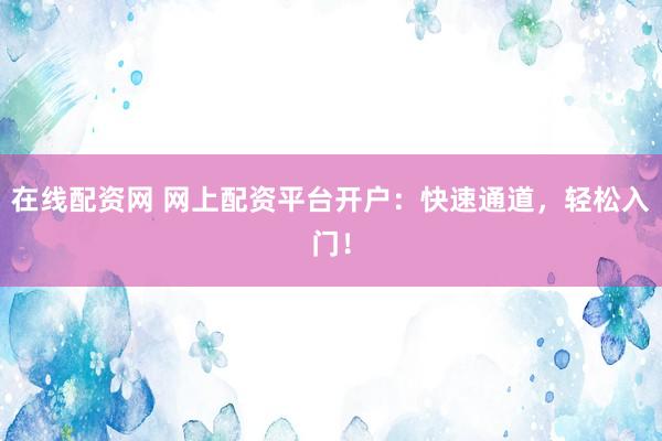 在线配资网 网上配资平台开户：快速通道，轻松入门！
