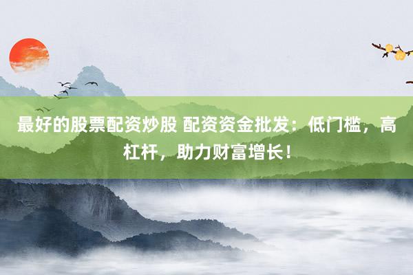 最好的股票配资炒股 配资资金批发：低门槛，高杠杆，助力财富增长！