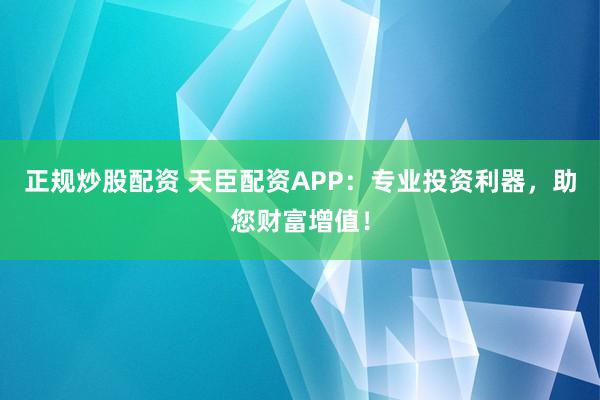 正规炒股配资 天臣配资APP：专业投资利器，助您财富增值！