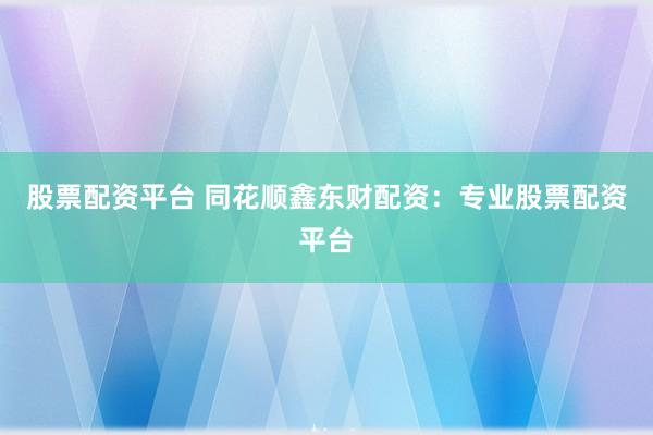 股票配资平台 同花顺鑫东财配资：专业股票配资平台