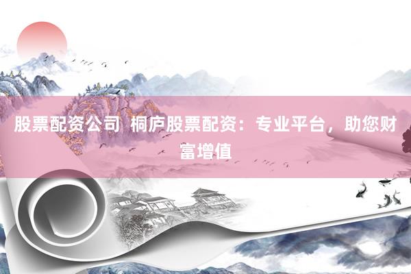 股票配资公司  桐庐股票配资：专业平台，助您财富增值