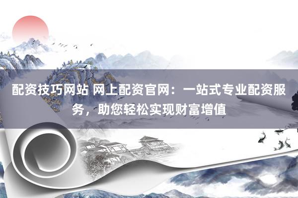 配资技巧网站 网上配资官网：一站式专业配资服务，助您轻松实现财富增值