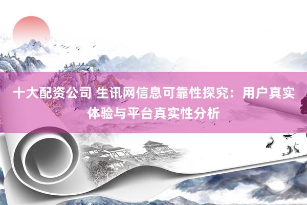 十大配资公司 生讯网信息可靠性探究：用户真实体验与平台真实性分析